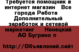 Требуется помощник в интернет-магазин - Все города Работа » Дополнительный заработок и сетевой маркетинг   . Ненецкий АО,Бугрино п.